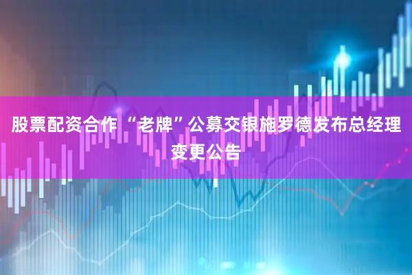 股票配资合作 “老牌”公募交银施罗德发布总经理变更公告