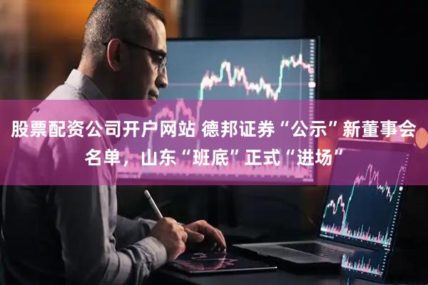 股票配资公司开户网站 德邦证券“公示”新董事会名单，山东“班底”正式“进场”