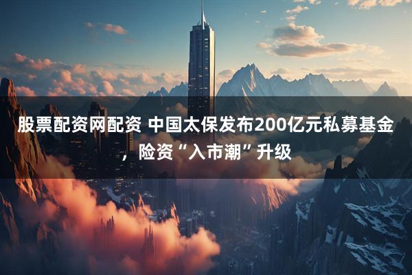 股票配资网配资 中国太保发布200亿元私募基金，险资“入市潮”升级