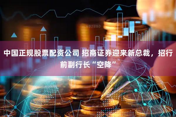 中国正规股票配资公司 招商证券迎来新总裁，招行前副行长“空降”