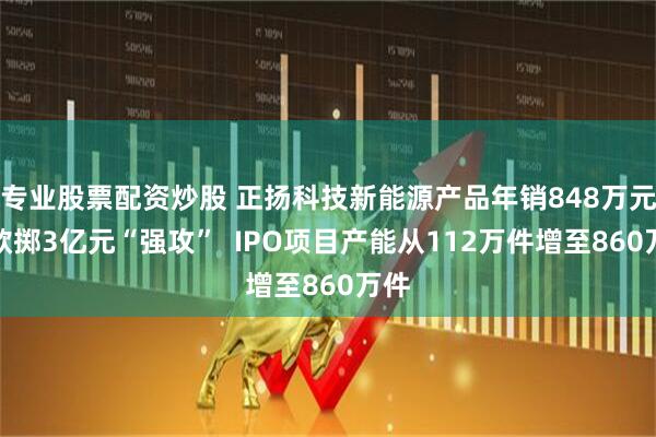 专业股票配资炒股 正扬科技新能源产品年销848万元却欲掷3亿元“强攻”  IPO项目产能从112万件增至860万件