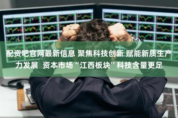 配资吧官网最新信息 聚焦科技创新 赋能新质生产力发展  资本市场“江西板块”科技含量更足