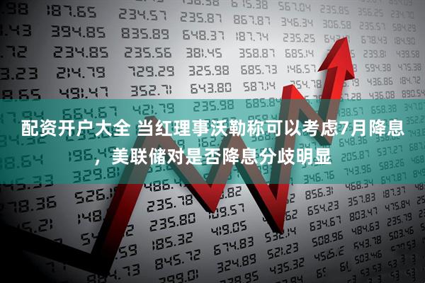 配资开户大全 当红理事沃勒称可以考虑7月降息，美联储对是否降息分歧明显