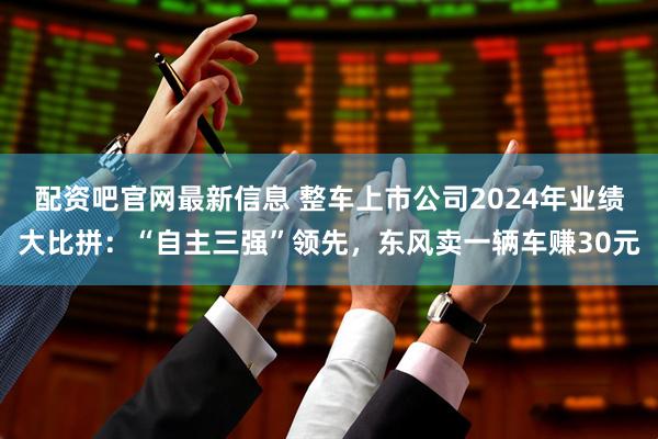 配资吧官网最新信息 整车上市公司2024年业绩大比拼：“自主三强”领先，东风卖一辆车赚30元