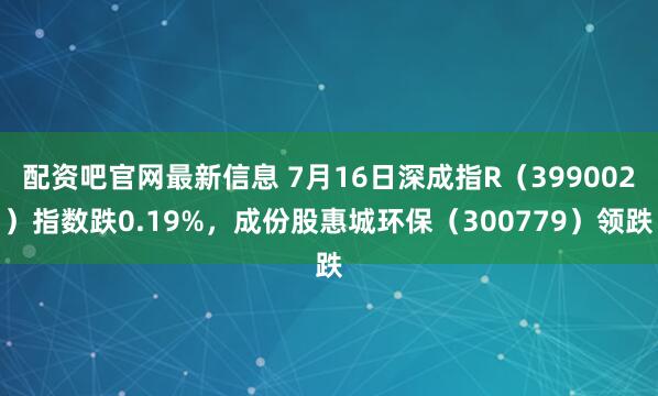 配资吧官网最新信息 7月16日深成指R（399002）指数跌0.19%，成份股惠城环保（300779）领跌