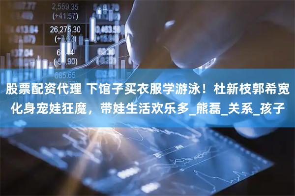 股票配资代理 下馆子买衣服学游泳！杜新枝郭希宽化身宠娃狂魔，带娃生活欢乐多_熊磊_关系_孩子