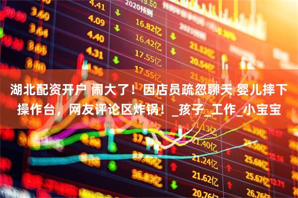 湖北配资开户 闹大了！因店员疏忽聊天 婴儿摔下操作台，网友评论区炸锅！_孩子_工作_小宝宝
