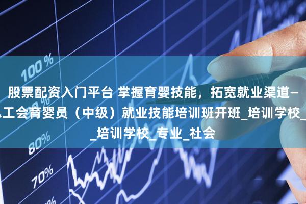 股票配资入门平台 掌握育婴技能，拓宽就业渠道——盐池县总工会育婴员（中级）就业技能培训班开班_培训学校_专业_社会