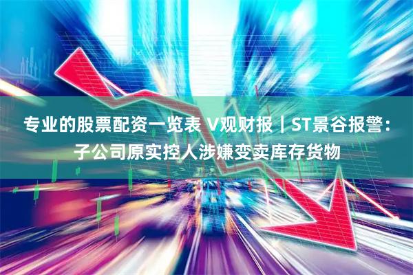 专业的股票配资一览表 V观财报｜ST景谷报警：子公司原实控人涉嫌变卖库存货物
