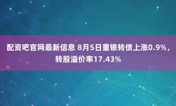 配资吧官网最新信息 8月5日重银转债上涨0.9%，转股溢价率17.43%