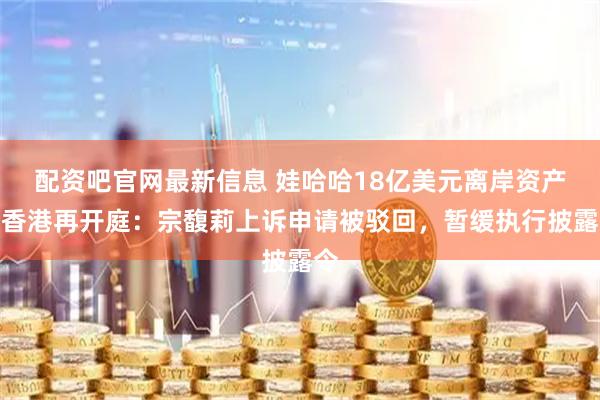 配资吧官网最新信息 娃哈哈18亿美元离岸资产案香港再开庭：宗馥莉上诉申请被驳回，暂缓执行披露令