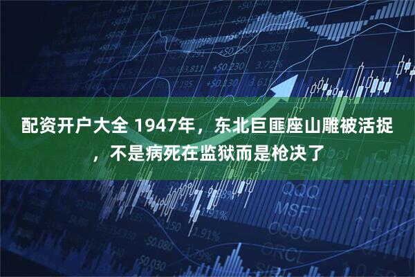配资开户大全 1947年，东北巨匪座山雕被活捉，不是病死在监狱而是枪决了
