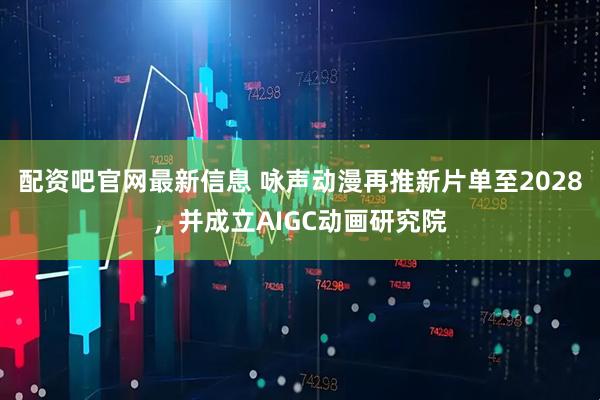配资吧官网最新信息 咏声动漫再推新片单至2028，并成立AIGC动画研究院
