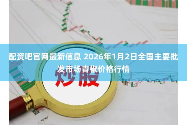 配资吧官网最新信息 2026年1月2日全国主要批发市场青椒价格行情