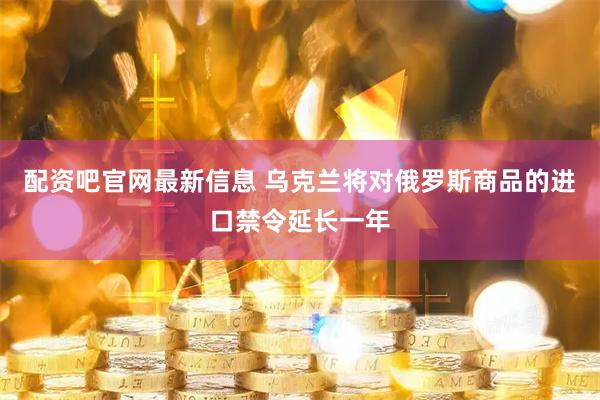 配资吧官网最新信息 乌克兰将对俄罗斯商品的进口禁令延长一年