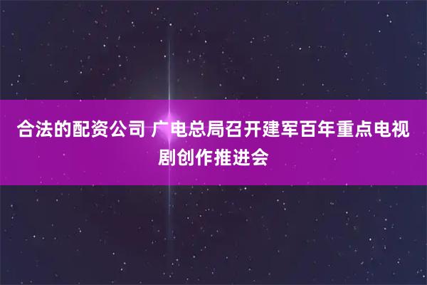 合法的配资公司 广电总局召开建军百年重点电视剧创作推进会