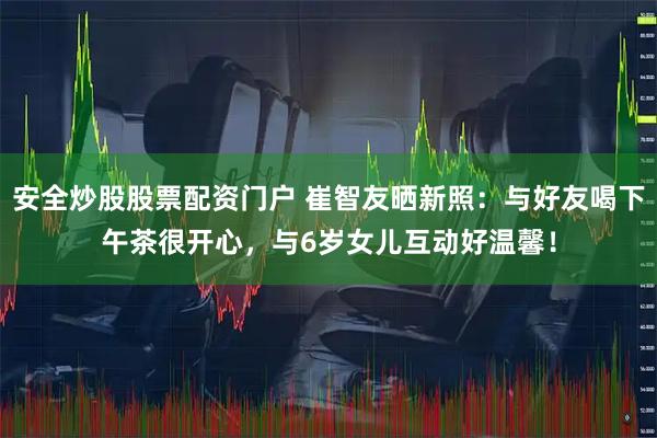 安全炒股股票配资门户 崔智友晒新照：与好友喝下午茶很开心，与6岁女儿互动好温馨！
