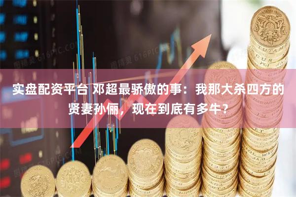 实盘配资平台 邓超最骄傲的事：我那大杀四方的贤妻孙俪，现在到底有多牛？