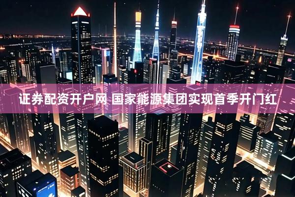 证券配资开户网 国家能源集团实现首季开门红