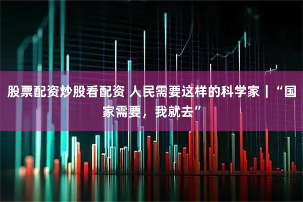 股票配资炒股看配资 人民需要这样的科学家｜“国家需要，我就去”