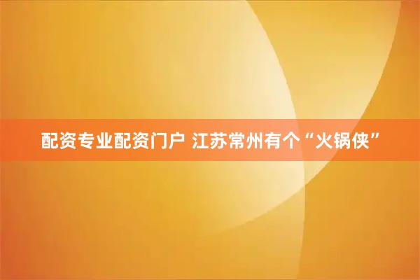 配资专业配资门户 江苏常州有个“火锅侠”