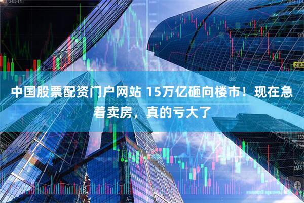 中国股票配资门户网站 15万亿砸向楼市！现在急着卖房，真的亏大了