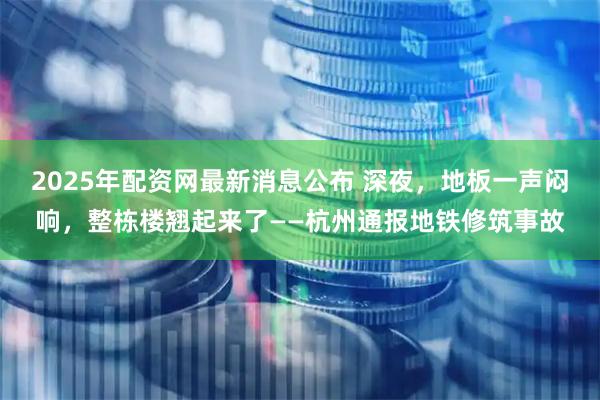 2025年配资网最新消息公布 深夜，地板一声闷响，整栋楼翘起来了——杭州通报地铁修筑事故