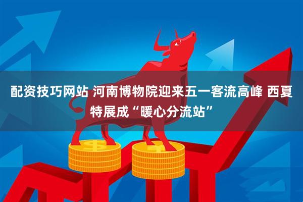配资技巧网站 河南博物院迎来五一客流高峰 西夏特展成“暖心分流站”