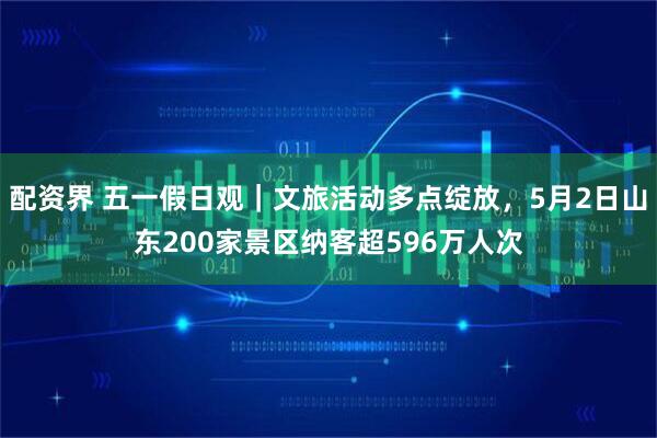 配资界 五一假日观｜文旅活动多点绽放，5月2日山东200家景区纳客超596万人次