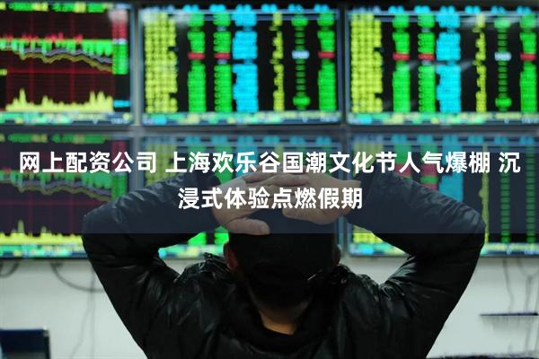 网上配资公司 上海欢乐谷国潮文化节人气爆棚 沉浸式体验点燃假期