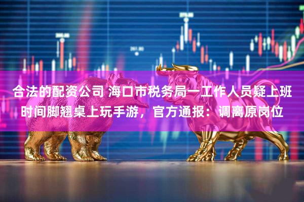 合法的配资公司 海口市税务局一工作人员疑上班时间脚翘桌上玩手游，官方通报：调离原岗位