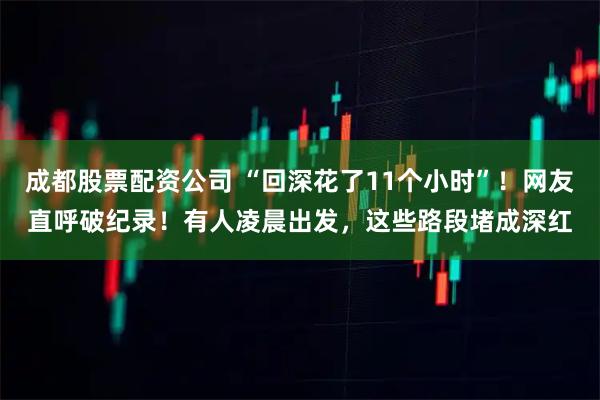 成都股票配资公司 “回深花了11个小时”！网友直呼破纪录！有人凌晨出发，这些路段堵成深红