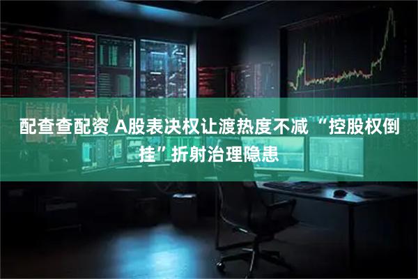 配查查配资 A股表决权让渡热度不减 “控股权倒挂”折射治理隐患