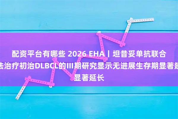 配资平台有哪些 2026 EHA丨坦昔妥单抗联合疗法治疗初治DLBCL的Ⅲ期研究显示无进展生存期显著延长