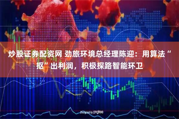 炒股证券配资网 劲旅环境总经理陈迎：用算法“抠”出利润，积极探路智能环卫