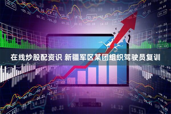 在线炒股配资识 新疆军区某团组织驾驶员复训