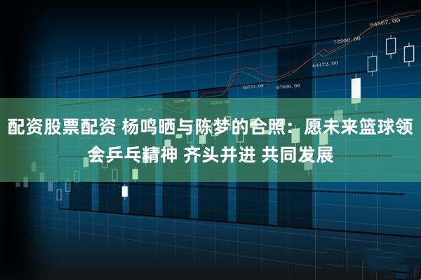 配资股票配资 杨鸣晒与陈梦的合照：愿未来篮球领会乒乓精神 齐头并进 共同发展