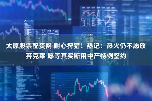 太原股票配资网 耐心狩猎！热记：热火仍不愿放弃克莱 愿等其买断用中产特例签约