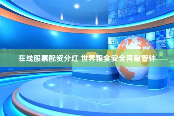 在线股票配资分红 世界粮食安全再敲警钟