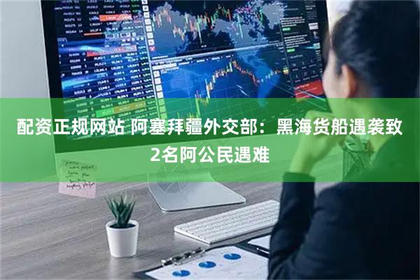 配资正规网站 阿塞拜疆外交部：黑海货船遇袭致2名阿公民遇难