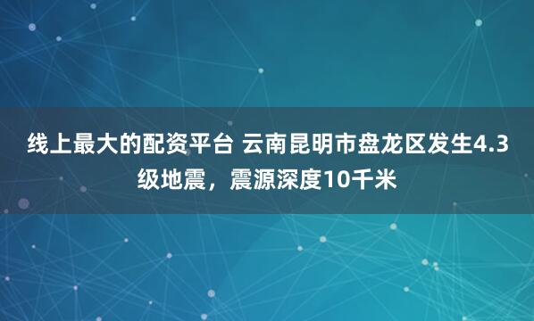 线上最大的配资平台 云南昆明市盘龙区发生4.3级地震，震源深度10千米